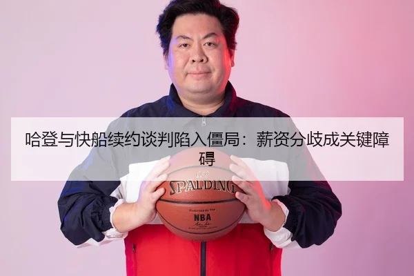 哈登与快船续约谈判陷入僵局：薪资分歧成关键障碍