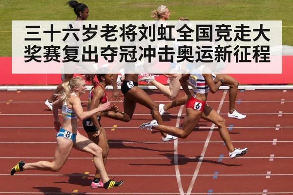 三十六岁老将刘虹全国竞走大奖赛复出夺冠冲击奥运新征程