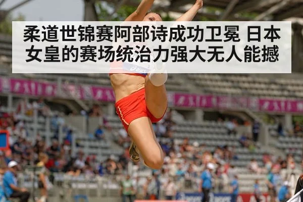 柔道世锦赛阿部诗成功卫冕 日本女皇的赛场统治力强大无人能撼